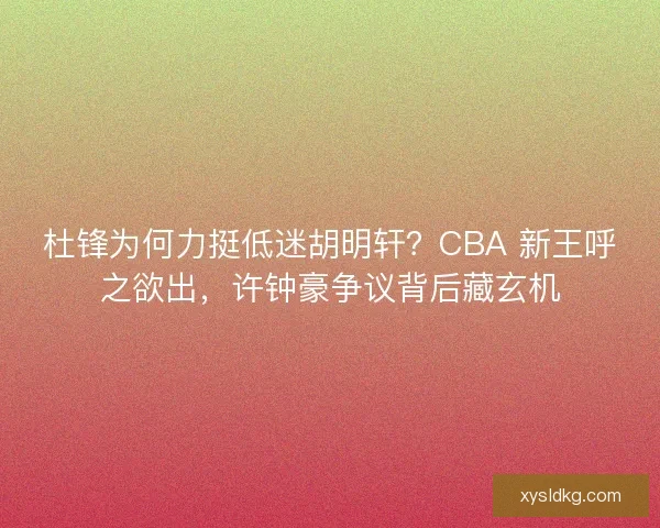 杜锋为何力挺低迷胡明轩？CBA 新王呼之欲出，许钟豪争议背后藏玄机