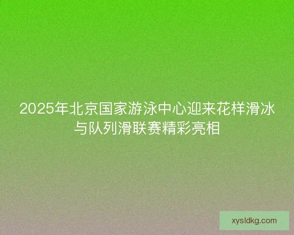 2025年北京国家游泳中心迎来花样滑冰与队列滑联赛精彩亮相