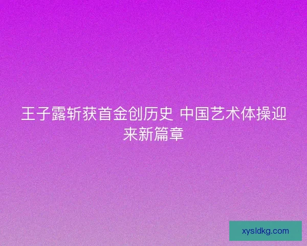 王子露斩获首金创历史 中国艺术体操迎来新篇章